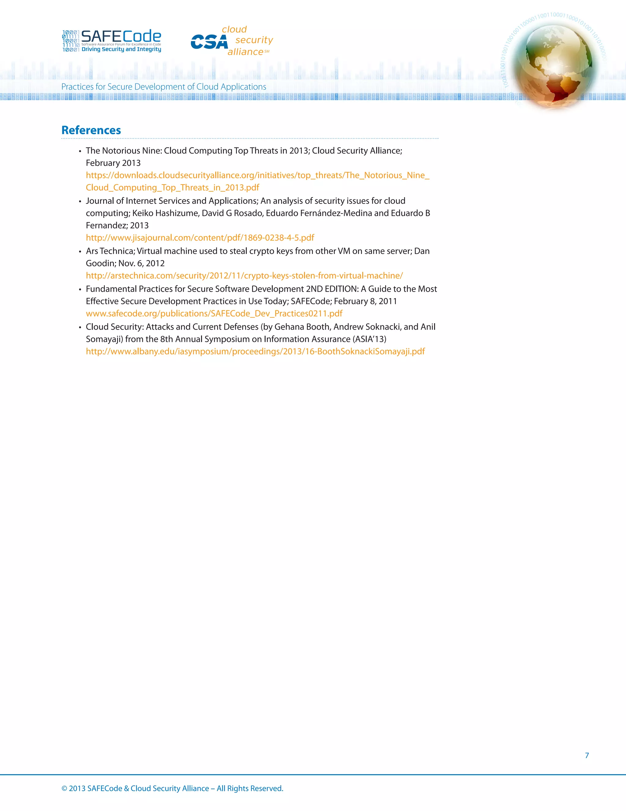 Practices for Secure Development of Cloud Applications

References
•	 The Notorious Nine: Cloud Computing Top Threats in 2013; Cloud Security Alliance;
February 2013
https://downloads.cloudsecurityalliance.org/initiatives/top_threats/The_Notorious_Nine_
Cloud_Computing_Top_Threats_in_2013.pdf
•	 Journal of Internet Services and Applications; An analysis of security issues for cloud
computing; Keiko Hashizume, David G Rosado, Eduardo Fernández-Medina and Eduardo B
Fernandez; 2013
http://www.jisajournal.com/content/pdf/1869-0238-4-5.pdf
•	 Ars Technica; Virtual machine used to steal crypto keys from other VM on same server; Dan
Goodin; Nov. 6, 2012
http://arstechnica.com/security/2012/11/crypto-keys-stolen-from-virtual-machine/
•	 Fundamental Practices for Secure Software Development 2ND EDITION: A Guide to the Most
Effective Secure Development Practices in Use Today; SAFECode; February 8, 2011
www.safecode.org/publications/SAFECode_Dev_Practices0211.pdf
•	 Cloud Security: Attacks and Current Defenses (by Gehana Booth, Andrew Soknacki, and Anil
Somayaji) from the 8th Annual Symposium on Information Assurance (ASIA’13)
http://www.albany.edu/iasymposium/proceedings/2013/16-BoothSoknackiSomayaji.pdf

7

© 2013 SAFECode  Cloud Security Alliance – All Rights Reserved.

 