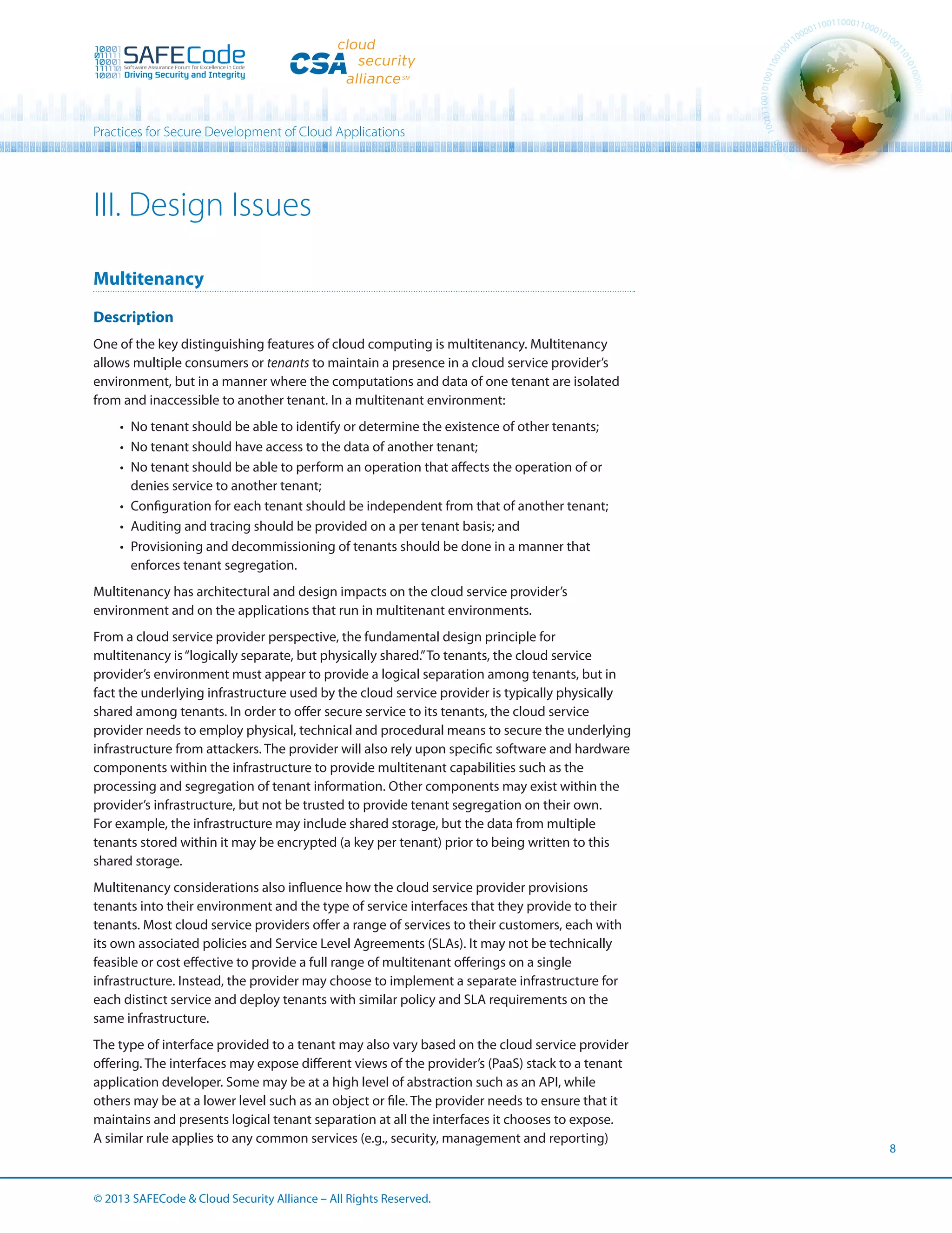 Practices for Secure Development of Cloud Applications

III. Design Issues
Multitenancy
Description
One of the key distinguishing features of cloud computing is multitenancy. Multitenancy
allows multiple consumers or tenants to maintain a presence in a cloud service provider’s
environment, but in a manner where the computations and data of one tenant are isolated
from and inaccessible to another tenant. In a multitenant environment:
•	 No tenant should be able to identify or determine the existence of other tenants;
•	 No tenant should have access to the data of another tenant;
•	 No tenant should be able to perform an operation that affects the operation of or
denies service to another tenant;
•	 Configuration for each tenant should be independent from that of another tenant;
•	 Auditing and tracing should be provided on a per tenant basis; and
•	 Provisioning and decommissioning of tenants should be done in a manner that
enforces tenant segregation.
Multitenancy has architectural and design impacts on the cloud service provider’s
environment and on the applications that run in multitenant environments.
From a cloud service provider perspective, the fundamental design principle for
multitenancy is “logically separate, but physically shared.” To tenants, the cloud service
provider’s environment must appear to provide a logical separation among tenants, but in
fact the underlying infrastructure used by the cloud service provider is typically physically
shared among tenants. In order to offer secure service to its tenants, the cloud service
provider needs to employ physical, technical and procedural means to secure the underlying
infrastructure from attackers. The provider will also rely upon specific software and hardware
components within the infrastructure to provide multitenant capabilities such as the
processing and segregation of tenant information. Other components may exist within the
provider’s infrastructure, but not be trusted to provide tenant segregation on their own.
For example, the infrastructure may include shared storage, but the data from multiple
tenants stored within it may be encrypted (a key per tenant) prior to being written to this
shared storage.
Multitenancy considerations also influence how the cloud service provider provisions
tenants into their environment and the type of service interfaces that they provide to their
tenants. Most cloud service providers offer a range of services to their customers, each with
its own associated policies and Service Level Agreements (SLAs). It may not be technically
feasible or cost effective to provide a full range of multitenant offerings on a single
infrastructure. Instead, the provider may choose to implement a separate infrastructure for
each distinct service and deploy tenants with similar policy and SLA requirements on the
same infrastructure.
The type of interface provided to a tenant may also vary based on the cloud service provider
offering. The interfaces may expose different views of the provider’s (PaaS) stack to a tenant
application developer. Some may be at a high level of abstraction such as an API, while
others may be at a lower level such as an object or file. The provider needs to ensure that it
maintains and presents logical tenant separation at all the interfaces it chooses to expose.
A similar rule applies to any common services (e.g., security, management and reporting)

© 2013 SAFECode  Cloud Security Alliance – All Rights Reserved.

8

 