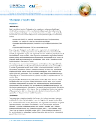 Practices for Secure Development of Cloud Applications

Tokenization of Sensitive Data
Description
Sensitive Data
Data is considered sensitive if it should not be made known to the general public and
should only be made known within a specific context. Data may be deemed sensitive by
an organization, an industry or a government and each of these entities would specify the
requirements for how to handle and protect the sensitive data. Examples of sensitive data
include:
•	 Intellectual Property (IP) and other business sensitive data (e.g., customer lists)
•	 Payment Card Industry (PCI) data such as a credit card number
•	 Personally Identifiable Information (PII) such as a U.S. Social Security Number (SSNs),
and
•	 Protected Health Information (PHI) such as medical records
Depending upon the type of sensitive data and the requirements for protecting that
data, it may not be possible to generate or store the data within cloud environments. For
example, an organization may not wish to generate and store intellectual property in a cloud
environment not under its control. There may also be government or regional requirements
that may prevent sensitive data from being stored outside the boundaries of the country of
origin and would restrict the data to be generated and stored within a cloud environment
that is operating in that country of origin.
The most common recommendation is to protect sensitive data as close as possible to its
point of origin, which is normally within the application where the data is generated. But it
is possible to protect data at other points, such as when data is transmitted outside of an
organization’s boundary, or when it is written out to storage. In many cases, sensitive data
may be protected at multiple points and using multiple methods as it is transmitted and
stored within an IT environment. This is particularly true of cloud computing environments
where all or part of the environment is not under the control of the originator/owner of the
sensitive data.
Encryption is often the mechanism used to protect sensitive data and is discussed in more
detail within the “Data Encryption and Key Management” section of this paper. But other
approaches to the protection of sensitive data include removing the sensitive data from
systems where it does not need to exist or disassociating the data from the context or the
identity that makes it sensitive. Tokenization is an example of removing sensitive data; where
the sensitive data is replaced with a token or alias for that data. Data Masking is an example
of disassociating the data from the context or the identity that makes it sensitive. Both
approaches are discussed in more detail in this section.
Tokenization
Tokenization was initially introduced by the Payment Card Industry as a means to protect
credit card information, but tokenization is now used to protect all types of sensitive data.
In an example tokenization solution, the sensitive data (e.g. credit card number) is encrypted
when it is created or captured and transmitted to a secure central system. The system
generates a substitute value for the sensitive data, known at the token, that is used as a
replacement for the sensitive data in the environment in which it is processed and stored.
Tokens may be single-use or multiple-use and which is chosen is based on the nature of
the sensitive data being replaced and whether the sensitive data needs to be tracked as it is
passed in the environment.

© 2013 SAFECode  Cloud Security Alliance – All Rights Reserved.

13

 