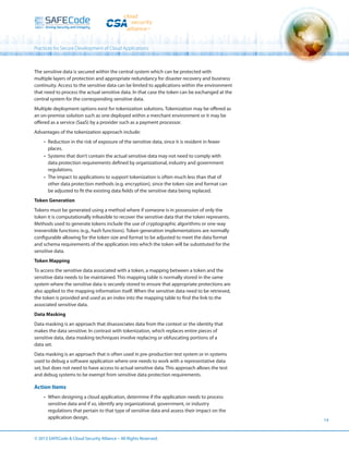 Practices for Secure Development of Cloud Applications

The sensitive data is secured within the central system which can be protected with
multiple layers of protection and appropriate redundancy for disaster recovery and business
continuity. Access to the sensitive data can be limited to applications within the environment
that need to process the actual sensitive data. In that case the token can be exchanged at the
central system for the corresponding sensitive data.
Multiple deployment options exist for tokenization solutions. Tokenization may be offered as
an on-premise solution such as one deployed within a merchant environment or it may be
offered as a service (SaaS) by a provider such as a payment processor.
Advantages of the tokenization approach include:
•	 Reduction in the risk of exposure of the sensitive data, since it is resident in fewer
places.
•	 Systems that don’t contain the actual sensitive data may not need to comply with
data protection requirements defined by organizational, industry and government
regulations.
•	 The impact to applications to support tokenization is often much less than that of
other data protection methods (e.g. encryption), since the token size and format can
be adjusted to fit the existing data fields of the sensitive data being replaced.
Token Generation
Tokens must be generated using a method where if someone is in possession of only the
token it is computationally infeasible to recover the sensitive data that the token represents.
Methods used to generate tokens include the use of cryptographic algorithms or one-way
irreversible functions (e.g., hash functions). Token generation implementations are normally
configurable allowing for the token size and format to be adjusted to meet the data format
and schema requirements of the application into which the token will be substituted for the
sensitive data.
Token Mapping
To access the sensitive data associated with a token, a mapping between a token and the
sensitive data needs to be maintained. This mapping table is normally stored in the same
system where the sensitive data is securely stored to ensure that appropriate protections are
also applied to the mapping information itself. When the sensitive data need to be retrieved,
the token is provided and used as an index into the mapping table to find the link to the
associated sensitive data.
Data Masking
Data masking is an approach that disassociates data from the context or the identity that
makes the data sensitive. In contrast with tokenization, which replaces entire pieces of
sensitive data, data masking techniques involve replacing or obfuscating portions of a
data set.
Data masking is an approach that is often used in pre-production test system or in systems
used to debug a software application where one needs to work with a representative data
set, but does not need to have access to actual sensitive data. This approach allows the test
and debug systems to be exempt from sensitive data protection requirements.

Action Items
•	 When designing a cloud application, determine if the application needs to process
sensitive data and if so, identify any organizational, government, or industry
regulations that pertain to that type of sensitive data and assess their impact on the
application design.

© 2013 SAFECode  Cloud Security Alliance – All Rights Reserved.

14

 