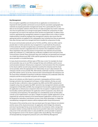 Practices for Secure Development of Cloud Applications

Key Management
Once encryption capabilities are introduced into an application or environment, it is
important for both providers and tenants to ensure that the associated cryptographic key
materials are properly generated, managed and stored. This is particularly the case for
data-at-rest encryption solutions where the loss of a data encryption key results in data loss
since the encrypted data can no longer be decrypted. Similarly the compromise of a data
encryption key can result in the exposure of the sensitive encrypted data. To address these
concerns, appropriate key management solutions to support data-at-rest or data-in-motion
implementations should be employed. Key management solutions also ensure that the
appropriate policies are applied to the cryptographic keys including how they are generated,
how often the keys need to be changed and how to handle the compromise of a key.
For secure communication protocols such as TLS/SSL and IPSec, which are often used to
provide data-in-motion protection, key management is in part built into the protocol.
In these protocols, the data encryption key (a symmetric key) used to protect a specific
communication channel is negotiated when the channel is first established. However,
these negotiations rely upon the presence of asymmetric key materials and associated
public key certificates (i.e., X.509 public key certificates) installed at each end-point of the
communication channel. These asymmetric keys and certificates are generated and managed
via a Public Key Infrastructure (PKI). A PKI could be operated by the enterprise, the cloud
service provider or a trusted third-party.
In many cloud environments, all three types of PKIs may co-exist. For example, the cloud
service provider may use its own PKI to manage the keys and certificates used to secure
communications between infrastructure components. Communications from the enterprise
to the cloud could be secured using credentials issued by the enterprise and the cloud
service provider, where the appropriate trust relationships are put in place between the
enterprise and the service provider PKIs. Alternatively credentials issued by a trusted thirdparty PKI could be used to secure the communication channel between the enterprise and
the cloud where embedded trusted Root Certification Authority (CA) credentials within the
enterprise and the service provider end points are leveraged.
Data-at-rest solutions are often based on symmetric cryptography and hence need to
leverage symmetric key management techniques. In these solutions, the key use used
encrypt the data is referred to a data encryption key (DEK) and this DEK is protected (or
wrapped) using a key encryption key (KEK). Symmetric key management solutions provide
management of both DEKs and KEKs. Key management functionality could be located within
the application or infrastructure component where the encryption is implemented or the
functionality could be split between the application (which incorporates a key client) and
a central key server/repository. The advantages of a centralized key server are that policy
controls can be implemented in one place; multiple encryption capable applications can be
supported; the same key material can be shared between applications; and the server can
be designed for redundancy and disaster recovery. Given these advantages, it is likely that
centralized key management solutions will be employed within cloud environments.
The location of the central key server may vary based upon the type of data-at-rest solution
and the nature of the cloud environment. An application which bridges the enterprise
and cloud may leverage the key server located within the enterprise, while a storage disk
encryption solution running inside the cloud service provider’s data center may leverage
a key server in the same data center. It is also possible for a service provider to operate a
key management service in the cloud to support other cloud offerings. The emergence
of interoperable key management protocols such as the OASIS Key Management
16

© 2013 SAFECode  Cloud Security Alliance – All Rights Reserved.

 