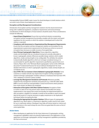 Practices for Secure Development of Cloud Applications

Interoperability Protocol (KMIP) make it easier for cloud developers to build solutions which
can work in any of these cloud deployment scenarios.
Encryption and Key Management Considerations
Introduction of encryption and key management solutions into the cloud environment
brings with it additional regulations, compliance requirements and technical design
considerations of which developers of cloud solutions should be aware. These considerations
include the following:
•	 Import/Export Regulations: Ensure that any technical solution incorporating
encryption and key management functionality complies with the import and export
regulations for the countries in which the solution is developed and in which the
solution is operated.
•	 Compliance with Government or Organizational Key Management Requirements:
Ensure that the encryption and key management solution accommodates for any
organizational or government requirements for the back-up, archive or escrow of
encryption keys necessary to enable recovery of encrypted data.
•	 Use of Strong Cryptographic Algorithms: Choose algorithms, algorithm
modes and key lengths that are considered strong (not currently vulnerable to
known cryptographic attacks). Whenever possible, design solutions which enable
algorithms, modes and key lengths to be configurable. This will allow the solution
to dynamically disable algorithms which are no longer considered strong or to
accommodate for specific algorithm requirements specified by a government or an
industry. Please refer to the “Eliminate Weak Cryptography” section of the SAFECode
document “Fundamental Practices for Secure Software Development” for more
detailed information on which cryptographic algorithms, modes and key lengths are
considered secure.
•	 Use of FIPS 140-2 or Common Criteria Validated Cryptographic Modules: Some
customers or market verticals may require that encryption and key management
solutions leverage cryptographic modules (software or hardware) that have been FIPS
140-2 validated or Common Criteria certified.
•	 Leverage Key Management Standards and Protocols: Whenever possible,
implement key management standards and protocols (e.g., X.509, RFC5280, OASIS
KMIP) to ensure maximum interoperability in cloud environments where products
from multi-vendors are likely to be employed.
•	 Interaction of Encryption with Other Solution Features: Encryption of datain-motion or data-at-rest may prevent other solution functionality from being
implemented or may require that certain functionality be implemented before or
after encryption is applied. For example, it would not be possible to search encrypted
data for key words or it may be necessary to apply compression or de-duplication
techniques before encrypting the data.
•	 Choosing the Appropriate Encryption Solution: Different types of cryptographic
algorithms (e.g., block cipher vs. streaming) or algorithm modes may be more suited
for use in a particular solution. Developers may trade-off choices based on criteria such
as performance or the need to keep the size of the encrypted data the same as that of
unencrypted data.

Action Items
•	 When developing an application for the cloud, determine if cryptographic and key
management capabilities need to be directly implemented in the application or if the
application can leverage cryptographic and key management capabilities provided by
the PaaS environment.
© 2013 SAFECode  Cloud Security Alliance – All Rights Reserved.

17

 