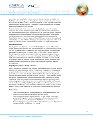Practices for Secure Development of Cloud Applications

authenticate itself to the PaaS in order to access interfaces and services provided by the
PaaS. As an authentication provider, the application may need to authenticate the users of
the application itself. Because the authentication methods are likely to be different for both
the consumer and provider scenarios, it is likely that a single cloud application will need to
support multiple authentication methods.
For authentication to the PaaS service (i.e., the cloud application as an authentication
consumer), PaaS services commonly support public key certificate-based authentication
and directory-based authentication methods such as LDAP and Active Directory. The target
deployment environment for the application tends to drive the choice of authentication
mechanism: applications deployed in private or hybrid clouds tend to use enterprisefocused authentication mechanisms such as Microsoft Windows domain or directory-based
authentication (i.e. LDAP and Active Directory); while applications deployed in public clouds
tend to use consumer-focused authentication mechanisms such as OATH and OpenID.
Identity Management
Cloud application developers should also consider the type and location of the identity
sources that their application and users will use with each of the authentication mechanisms
that their application supports. For authentication to the PaaS provider, the PaaS provider
will typically manage and host the identity source (i.e. directory or PKI-based identity).
The identity sources used for authentication to the cloud application vary with the target
deployment environment in the same way that the authentication mechanism itself does:
applications deployed in private or hybrid clouds tend to use identity sources managed
by and hosted within the enterprise (such as Windows domain servers); while applications
deployed in public clouds tend to use identity sources managed and hosted by a cloud
service provider.
Single Sign-On (SSO) and Identity Federation
There is great interest, particularly from enterprise users, for applications to provide seamless
access for their users regardless of whether the application is deployed in a private, public
or hybrid cloud environment. As an alternative to the authentication mechanisms we’ve
discussed so far, in which users directly authenticate themselves to the cloud application,
the application developer may choose to use single sign-on (SSO) and/or federated identity
mechanisms instead. With these mechanisms, a user only needs to authenticate himself/
herself once, within his or her own enterprise environment, and from then on can access
the cloud application without having to re-enter his or her credentials. SSO and federated
identity mechanisms work by establishing a “behind-the-scenes” trust relationship between
the enterprise and the cloud service provider so that SSO tokens, such as Security Assertion
Markup Language (SAML) tokens, can be passed to and validated by the cloud application.

Action Items
•	 Cloud application developers should implement the authentication methods and
credentials required for accessing PaaS interfaces and services.
•	 Cloud application developers need to determine the type of cloud environment
(private, hybrid or public) in which their application will run and ensure that they
implement appropriate authentication methods for those environments.
•	 When developing cloud applications to be used by enterprise users, developers should
consider supporting SSO solutions such as SAML.

19

© 2013 SAFECode  Cloud Security Alliance – All Rights Reserved.

 