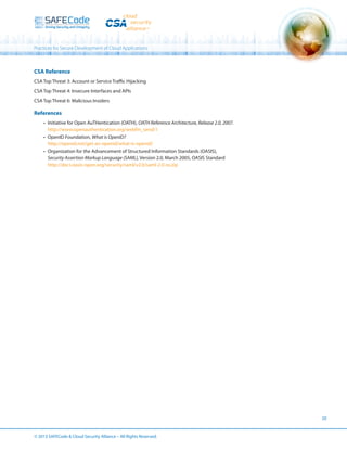 Practices for Secure Development of Cloud Applications

CSA Reference
CSA Top Threat 3: Account or Service Traffic Hijacking
CSA Top Threat 4: Insecure Interfaces and APIs
CSA Top Threat 6: Malicious Insiders

References
•	 Initiative for Open AuTHentication (OATH), OATH Reference Architecture, Release 2.0, 2007.
http://www.openauthentication.org/webfm_send/1
•	 OpenID Foundation, What is OpenID?
http://openid.net/get-an-openid/what-is-openid/
•	 Organization for the Advancement of Structured Information Standards (OASIS),
Security Assertion Markup Language (SAML), Version 2.0, March 2005, OASIS Standard
http://docs.oasis-open.org/security/saml/v2.0/saml-2.0-os.zip

20

© 2013 SAFECode  Cloud Security Alliance – All Rights Reserved.

 