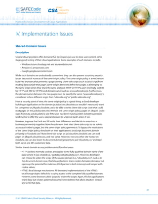Practices for Secure Development of Cloud Applications

IV. Implementation Issues
Shared-Domain Issues
Description
Several cloud providers offer domains that developers can use to store user content, or for
staging and testing of their cloud applications. Some examples of such domains include:
•	 Windows Azure cloudapp.net and azurewebsites.net
•	 Amazon s3.amazonaws.com
•	 Google googleusercontent.com
While such domains are undoubtedly convenient, they can also present surprising security
issues because of nuances of the same-origin policy. The same-origin policy is a mechanism
built into browsers that prevents a page running client-side script (such as JavaScript) from
reading data outside that page’s same “origin”. Browsers define two pages as belonging to
the same origin when they share the same protocol (HTTP or HTTPS), port (normally port 80
for HTTP and 443 for HTTPS) and domain name (such as www.safecode.org). Furthermore,
the domain names between the two pages must be exactly the same; “www.safecode.org” is
considered to be a different origin from “safecode.org” or “public.safecode.org”.
From a security point of view, the same-origin policy is a good thing: a cloud developer
building an application on the domain jacksbuckets.cloudsite.cxx wouldn’t necessarily want
his competitor at jillspails.cloudsite.cxx to be able to write client-side script code that could
read pages on the jacksbuckets site. Without the same-origin policy, pages on jillspails could
open frames to jacksbuckets to see if the user had been making orders to both businesses
(and maybe to offer the user a special discount to undercut Jack’s prices if so).
However, suppose that Jack and Jill settle their differences and decide to enter into a
business partnership together. Now they do want their sites’ client-side script to be able to
access each other’s pages, but the same-origin policy prevents it. To bypass the restrictions
of the same-origin policy, they both set their applications’ JavaScript document.domain
property to “cloudsite.cxx”. Now client-side script on jacksbuckets.cloudsite.cxx can read
pages on jillspails.cloudsite.cxx, and vice versa. However, now any other site hosted on
cloudsite.cxx can also lower its document.domain property to just “cloudsite.cxx” and read
both Jack’s and Jill’s customers’ data.
Similar shared-domain access problems exist for other areas:
•	 HTTP cookies: Normally cookies are scoped to the fully qualified domain name of the
page where it was created (i.e., “jacksbuckets.cloudsite.cxx”). However, developers
can choose to widen the scope of the cookie domain (i.e., “.cloudsite.cxx”). Just as in
the document.domain case, this lets applications share cookies between domains, but
opens up the potential for malicious third parties to both intercept and tamper with
cookie values.
•	 HTML5 local storage mechanisms: All browsers’ implementations of the HTML5
localStorage object default to scoping access to the complete fully qualified domain.
However, some browsers allow pages to widen the scope. Again, this lets applications
share data, but creates potential security vulnerabilities that allow attackers to read
and write that data.
21

© 2013 SAFECode  Cloud Security Alliance – All Rights Reserved.

 