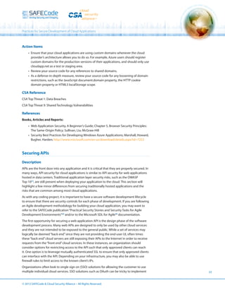 Practices for Secure Development of Cloud Applications

Action Items
•	 Ensure that your cloud applications are using custom domains whenever the cloud
provider’s architecture allows you to do so. For example, Azure users should register
custom domains for the production versions of their applications, and should only use
cloudapp.net as a test or staging area.
•	 Review your source code for any references to shared domains.
•	 As a defense-in-depth measure, review your source code for any loosening of domain
restrictions, such as the JavaScript document.domain property, the HTTP cookie
domain property or HTML5 localStorage scope.

CSA Reference
CSA Top Threat 1: Data Breaches
CSA Top Threat 9: Shared Technology Vulnerabilities

References
Books, Articles and Reports:
•	 Web Application Security, A Beginner’s Guide; Chapter 5, Browser Security Principles:
The Same-Origin Policy; Sullivan, Liu; McGraw-Hill
•	 Security Best Practices for Developing Windows Azure Applications; Marshall, Howard,
Bugher, Harden; http://www.microsoft.com/en-us/download/details.aspx?id=7253

Securing APIs
Description
APIs are the front door into any application and it is critical that they are properly secured. In
many ways, API security for cloud applications is similar to API security for web applications
hosted in data centers. Traditional application layer security risks, such as the OWASP
Top 10[1], are still present when deploying your application to the cloud. This section will
highlight a few minor differences from securing traditionally hosted applications and the
risks that are common among most cloud applications.
As with any coding project, it is important to have a secure software development lifecycle
to ensure that there are security controls for each phase of development. If you are following
an Agile development methodology for building your cloud application, you may want to
refer to the SAFECode publication “Practical Security Stories and Security Tasks for Agile
Development Environments”[2] and/or to the Microsoft SDL for Agile[3] documentation.
The first opportunity for securing a web application API is the design phase of the software
development process. Many web APIs are designed to only be used by other cloud services
and they are not intended to be exposed to the general public. While a set of services may
logically be deemed “back end” since they are not providing the end-user UI, often times
these “back end” cloud servers are still exposing their APIs to the Internet in order to receive
requests from the “front end” cloud services. In these instances, an organization should
consider options for restricting access to the API such that only approved clients can reach
it. One option is to leverage mutually authenticated SSL to ensure that only approved clients
can interface with the API. Depending on your infrastructure, you may also be able to use
firewall rules to limit access to the known client’s IPs.
Organizations often look to single sign on (SSO) solutions for allowing the customer to use
multiple individual cloud services. SSO solutions such as OAuth can be tricky to implement

© 2013 SAFECode  Cloud Security Alliance – All Rights Reserved.

22

 