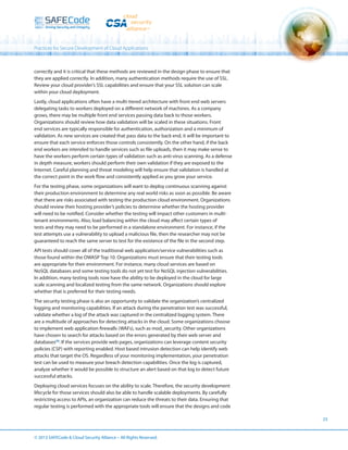 Practices for Secure Development of Cloud Applications

correctly and it is critical that these methods are reviewed in the design phase to ensure that
they are applied correctly. In addition, many authentication methods require the use of SSL.
Review your cloud provider’s SSL capabilities and ensure that your SSL solution can scale
within your cloud deployment.
Lastly, cloud applications often have a multi-tiered architecture with front end web servers
delegating tasks to workers deployed on a different network of machines. As a company
grows, there may be multiple front end services passing data back to those workers.
Organizations should review how data validation will be scaled in these situations. Front
end services are typically responsible for authentication, authorization and a minimum of
validation. As new services are created that pass data to the back end, it will be important to
ensure that each service enforces those controls consistently. On the other hand, if the back
end workers are intended to handle services such as file uploads, then it may make sense to
have the workers perform certain types of validation such as anti-virus scanning. As a defense
in depth measure, workers should perform their own validation if they are exposed to the
Internet. Careful planning and threat modeling will help ensure that validation is handled at
the correct point in the work flow and consistently applied as you grow your service.
For the testing phase, some organizations will want to deploy continuous scanning against
their production environment to determine any real world risks as soon as possible. Be aware
that there are risks associated with testing the production cloud environment. Organizations
should review their hosting provider’s policies to determine whether the hosting provider
will need to be notified. Consider whether the testing will impact other customers in multitenant environments. Also, load balancing within the cloud may affect certain types of
tests and they may need to be performed in a standalone environment. For instance, if the
test attempts use a vulnerability to upload a malicious file, then the researcher may not be
guaranteed to reach the same server to test for the existence of the file in the second step.
API tests should cover all of the traditional web application/service vulnerabilities such as
those found within the OWASP Top 10. Organizations must ensure that their testing tools
are appropriate for their environment. For instance, many cloud services are based on
NoSQL databases and some testing tools do not yet test for NoSQL injection vulnerabilities.
In addition, many testing tools now have the ability to be deployed in the cloud for large
scale scanning and localized testing from the same network. Organizations should explore
whether that is preferred for their testing needs.
The security testing phase is also an opportunity to validate the organization’s centralized
logging and monitoring capabilities. If an attack during the penetration test was successful,
validate whether a log of the attack was captured in the centralized logging system. There
are a multitude of approaches for detecting attacks in the cloud. Some organizations choose
to implement web application firewalls (WAFs), such as mod_security. Other organizations
have chosen to search for attacks based on the errors generated by their web server and
databases[4]. If the services provide web pages, organizations can leverage content security
policies (CSP) with reporting enabled. Host based intrusion detection can help identify web
attacks that target the OS. Regardless of your monitoring implementation, your penetration
test can be used to measure your breach detection capabilities. Once the log is captured,
analyze whether it would be possible to structure an alert based on that log to detect future
successful attacks.
Deploying cloud services focuses on the ability to scale. Therefore, the security development
lifecycle for those services should also be able to handle scalable deployments. By carefully
restricting access to APIs, an organization can reduce the threats to their data. Ensuring that
regular testing is performed with the appropriate tools will ensure that the designs and code
23

© 2013 SAFECode  Cloud Security Alliance – All Rights Reserved.

 
