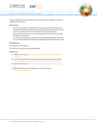 Practices for Secure Development of Cloud Applications

meet the organization’s security goals. Further, testing can help to validate the monitoring
capabilities of the services.

Action Items
•	 Use your design phase to carefully plan how the components of your cloud service
will interact. Determine if the APIs can be restricted so that only trusted hosts can call
them. Ensure that inter-service communication is securely authenticated.
•	 Ensure that the tools that you are using are appropriate for your APIs and can target
the deployed technologies.
•	 Use testing to validate your security monitoring and alerting capabilities. Ensure that
any successfully exploited vulnerability was logged and appropriate alerting occurred.

CSA Reference
CSA Top Threat 1: Data Breaches
CSA Top Threat 9: Shared Technology Vulnerabilities

References
[1]	 OWASP Top Ten Project; https://www.owasp.org/index.php/Category:OWASP_Top_
Ten_Project
[2]	 Practical Security Stories and Security Tasks for Agile Development Environments;
http://www.safecode.org/publications/SAFECode_Agile_Dev_Security0712.pdf
[3]	 SDL for Agile; Microsoft; http://www.microsoft.com/security/sdl/discover/sdlagile.
aspx
[4]	 Effective Approaches to Web Application Security; Zane Lackey;
http://vimeo.com/54107692

24

© 2013 SAFECode  Cloud Security Alliance – All Rights Reserved.

 