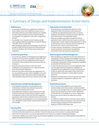 Practices for Secure Development of Cloud Applications

V. Summary of Design and Implementation Action Items
Multitenancy

Tokenization of Sensitive Data

•	 For providers: Model all of your application’s interfaces in
threat models. Ensure that multitenancy threats such as
information disclosure and privilege elevation are modeled
for each of these interfaces, and ensure that the threats
are mitigated in the application code and/or configuration
settings.
•	 For providers: Use a “separate schema” database design
when building multitenant applications instead of adding a
“TenantID” column to each table.
•	 When developing applications that leverage a cloud service
provider’s (PaaS) services, be aware of and take advantage
of how the interfaces into the PaaS stack provide tenant
segregation.

•	 When designing a cloud application determine if the
application needs to processing sensitive data and if
so, identify any organizational, government, or industry
regulations that pertain to that type of sensitive data and
assess their impact on the application design.
•	 Whenever possible, organizations should minimize the
applications and or systems that need to process and store
sensitive data. Consider implementing tokenization to reduce
or eliminate the amount of sensitive data that needs to be
processed and or stored in cloud environments.
•	 Use data masking in development, continuing engineering
and pre-production environment to exempt these
environments from data protection requirements.

Trusted Compute Pools

Data Encryption and Key Management

•	 Ensure that your platform for developing cloud applications
provides trust measurement capabilities and the APIs and
Services necessary for your applications to both request
and verify the measurements of the infrastructure they are
running on.
•	 Verify the trust measurements as either part of the
initialization of your application or as a separate function
prior to launching the application.
•	 Audit the trust of the environments your applications run
on using attestation services and/or capabilities such as the
OpenAttestation (OAT) SDK, products that leverage OAT or
native attestation features from your infrastructure provider.

•	 When developing an application for the cloud, determine if
cryptographic and key management capabilities need to be
directly implemented in the application or if the application
can leverage cryptographic and key management capabilities
provided by the PaaS environment.
•	 In order to protect and have access to encrypted data, make
sure that appropriate key management capabilities are
integrated into your application to ensure continued access
to data encryption keys, particularly as data moves across
cloud boundaries (enterprise to cloud, public to private
cloud, etc.).
•	 Developers should be aware of and act upon the encryption
and key management considerations outlined in this
document.

Authentication and Identity Management

Shared-Domain Issues

•	 Cloud application developers should implement the
authentication methods and credentials required for
accessing PaaS interfaces and services.
•	 Cloud application developers need to determine the type
of cloud environment (private, hybrid or public) in which
their application will run and ensure that they implement
appropriate authentication methods for those environments.
•	 When developing cloud applications to be used by enterprise
users, developers should consider supporting SSO solutions
such as SAML.

•	 Ensure that your cloud applications are using custom
domains whenever the cloud provider’s architecture allows
you to do so. For example, Azure users should register custom
domains for the production versions of their applications,
and should only use cloudapp.net as a test or staging area.
•	 Review your source code for any references to shared
domains.
•	 As a defense-in-depth measure, review your source code for
any loosening of domain restrictions, such as the JavaScript
document.domain property, the HTTP cookie domain
property or HTML5 localStorage scope.

Securing APIs
•	 Use your design phase to carefully plan how the components of your cloud service will interact. Determine if the APIs can be
restricted so that only trusted hosts can call them. Ensure that inter-service communication is securely authenticated.
•	 Ensure that the tools that you are using are appropriate for your APIs and can target the deployed technologies.
•	 Use testing to validate your security monitoring and alerting capabilities. Ensure that any successfully exploited vulnerability was
logged and appropriate alerting occurred.
25

© 2013 SAFECode  Cloud Security Alliance – All Rights Reserved.

 