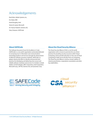 Acknowledgements
Brad Arkin, Adobe Systems, Inc.
Eric Baize, EMC
David Doughty, Intel
Steven B, Lipner, Microsoft
Dr. Frances Paulisch, Siemens AG
Stacy Simpson, SAFECode

About SAFECode

About the Cloud Security Alliance

The Software Assurance Forum for Excellence in Code
(SAFECode) is a non-profit organization exclusively dedicated
to increasing trust in information and communications
technology products and services through the advancement
of effective software assurance methods. SAFECode is a
global, industry-led effort to identify and promote best
practices for developing and delivering more secure and
reliable software, hardware and services. Its members include
Adobe, CA Technologies, EMC Corporation, Intel Corporation,
Microsoft Corp., SAP AG, Siemens AG, and Symantec Corp.

The Cloud Security Alliance (CSA) is a not-for-profit
organization with a mission to promote the use of best
practices for providing security assurance within Cloud
Computing, and to provide education on the uses of Cloud
Computing to help secure all other forms of computing.
The Cloud Security Alliance is led by a broad coalition of
industry practitioners, corporations, associations and other
key stakeholders.

© 2013 SAFECode  Cloud Security Alliance – All Rights Reserved.

 