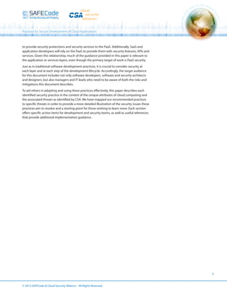 Practices for Secure Development of Cloud Applications

to provide security protections and security services to the PaaS. Additionally, SaaS and
application developers will rely on the PaaS to provide them with security features, APIs and
services. Given this relationship, much of the guidance provided in this paper is relevant to
the application or services layers, even though the primary target of work is PaaS security.
Just as in traditional software development practices, it is crucial to consider security at
each layer and at each step of the development lifecycle. Accordingly, the target audience
for this document includes not only software developers, software and security architects
and designers, but also managers and IT leads who need to be aware of both the risks and
mitigations this document describes.
To aid others in adopting and using these practices effectively, this paper describes each
identified security practice in the context of the unique attributes of cloud computing and
the associated threats as identified by CSA. We have mapped our recommended practices
to specific threats in order to provide a more detailed illustration of the security issues these
practices aim to resolve and a starting point for those wishing to learn more. Each section
offers specific action items for development and security teams, as well as useful references
that provide additional implementation guidance.

4

© 2013 SAFECode  Cloud Security Alliance – All Rights Reserved.

 