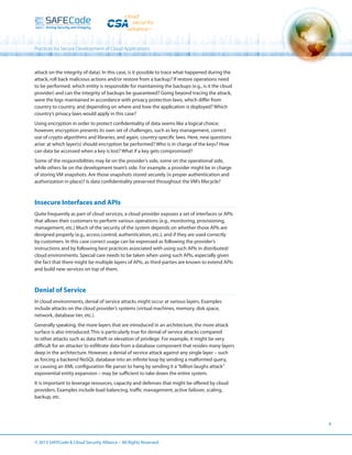Practices for Secure Development of Cloud Applications

attack on the integrity of data). In this case, is it possible to trace what happened during the
attack, roll back malicious actions and/or restore from a backup? If restore operations need
to be performed, which entity is responsible for maintaining the backups (e.g., is it the cloud
provider) and can the integrity of backups be guaranteed? Going beyond tracing the attack,
were the logs maintained in accordance with privacy protection laws, which differ from
country to country, and depending on where and how the application is deployed? Which
country’s privacy laws would apply in this case?
Using encryption in order to protect confidentiality of data seems like a logical choice;
however, encryption presents its own set of challenges, such as key management, correct
use of crypto algorithms and libraries, and again, country-specific laws. Here, new questions
arise: at which layer(s) should encryption be performed? Who is in charge of the keys? How
can data be accessed when a key is lost? What if a key gets compromised?
Some of the responsibilities may lie on the provider’s side, some on the operational side,
while others lie on the development team’s side. For example, a provider might be in charge
of storing VM snapshots. Are those snapshots stored securely (is proper authentication and
authorization in place)? Is data confidentiality preserved throughout the VM’s lifecycle?

Insecure Interfaces and APIs
Quite frequently as part of cloud services, a cloud provider exposes a set of interfaces or APIs
that allows their customers to perform various operations (e.g., monitoring, provisioning,
management, etc.) Much of the security of the system depends on whether those APIs are
designed properly (e.g., access control, authentication, etc.), and if they are used correctly
by customers. In this case correct usage can be expressed as following the provider’s
instructions and by following best practices associated with using such APIs in distributed/
cloud environments. Special care needs to be taken when using such APIs, especially given
the fact that there might be multiple layers of APIs, as third-parties are known to extend APIs
and build new services on top of them.

Denial of Service
In cloud environments, denial of service attacks might occur at various layers. Examples
include attacks on the cloud provider’s systems (virtual machines, memory, disk space,
network, database tier, etc.).
Generally speaking, the more layers that are introduced in an architecture, the more attack
surface is also introduced. This is particularly true for denial of service attacks compared
to other attacks such as data theft or elevation of privilege. For example, it might be very
difficult for an attacker to exfiltrate data from a database component that resides many layers
deep in the architecture. However, a denial of service attack against any single layer – such
as forcing a backend NoSQL database into an infinite loop by sending a malformed query,
or causing an XML configuration file parser to hang by sending it a “billion laughs attack”
exponential entity expansion – may be sufficient to take down the entire system.
It is important to leverage resources, capacity and defenses that might be offered by cloud
providers. Examples include load balancing, traffic management, active failover, scaling,
backup, etc.

6

© 2013 SAFECode  Cloud Security Alliance – All Rights Reserved.

 