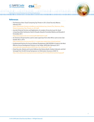 Practices for Secure Development of Cloud Applications

References
•	 The Notorious Nine: Cloud Computing Top Threats in 2013; Cloud Security Alliance;
February 2013
https://downloads.cloudsecurityalliance.org/initiatives/top_threats/The_Notorious_Nine_
Cloud_Computing_Top_Threats_in_2013.pdf
•	 Journal of Internet Services and Applications; An analysis of security issues for cloud
computing; Keiko Hashizume, David G Rosado, Eduardo Fernández-Medina and Eduardo B
Fernandez; 2013
http://www.jisajournal.com/content/pdf/1869-0238-4-5.pdf
•	 Ars Technica; Virtual machine used to steal crypto keys from other VM on same server; Dan
Goodin; Nov. 6, 2012
http://arstechnica.com/security/2012/11/crypto-keys-stolen-from-virtual-machine/
•	 Fundamental Practices for Secure Software Development 2ND EDITION: A Guide to the Most
Effective Secure Development Practices in Use Today; SAFECode; February 8, 2011
www.safecode.org/publications/SAFECode_Dev_Practices0211.pdf
•	 Cloud Security: Attacks and Current Defenses (by Gehana Booth, Andrew Soknacki, and Anil
Somayaji) from the 8th Annual Symposium on Information Assurance (ASIA’13)
http://www.albany.edu/iasymposium/proceedings/2013/16-BoothSoknackiSomayaji.pdf

7

© 2013 SAFECode  Cloud Security Alliance – All Rights Reserved.

 