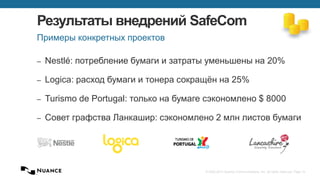 © 2002-2013 Nuance Communications, Inc. All rights reserved. Page 14
Результаты внедрений SafeCom
‒ Nestlé: потребление бумаги и затраты уменьшены на 20%
‒ Logica: расход бумаги и тонера сокращён на 25%
‒ Turismo de Portugal: только на бумаге сэкономлено $ 8000
‒ Совет графства Ланкашир: сэкономлено 2 млн листов бумаги
Примеры конкретных проектов
 