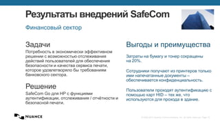 © 2002-2013 Nuance Communications, Inc. All rights reserved. Page 15
Результаты внедрений SafeCom
Финансовый сектор
Задачи
Потребность в экономически эффективном
решении с возможностью отслеживания
действий пользователей для обеспечения
безопасности и качества сервиса печати,
которое удовлетворяло бы требованиям
банковского сектора.
Решение
SafeCom Go для HP с функциями
аутентификации, отслеживания / отчётности и
безопасной печати.
Выгоды и преимущества
Затраты на бумагу и тонер сокращены
на 20%.
Сотрудники получают из принтеров только
ими напечатанные документы –
обеспечивается конфиденциальность.
Пользователи проходят аутентификацию с
помощью карт HID – тех же, что
используются для прохода в здание.
 