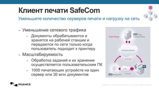 © 2002-2013 Nuance Communications, Inc. All rights reserved. Page 26
Клиент печати SafeCom
– Уменьшение сетевого трафика
– Документы обрабатываются и
хранятся на рабочей станции и
передаются по сети только когда
пользователь подходит к принтеру
– Масштабируемость
– Обработка заданий и их хранение
осуществляется пользовательским ПК
– 1000 печатающих устройств на один
сервер или 30 млн документов
Уменьшите количество серверов печати и нагрузку на сеть
 