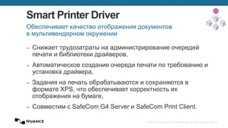 © 2002-2013 Nuance Communications, Inc. All rights reserved. Page 28
Smart Printer Driver
– Снижает трудозатраты на администрирование очередей
печати и библиотеки драйверов,
– Автоматическое создание очереди печати по требованию и
установка драйвера,
– Задания на печать обрабатываются и сохраняются в
формате XPS, что обеспечивает корректность их
отображения на бумаге,
– Совместим с SafeCom G4 Server и SafeCom Print Client.
Обеспечивает качество отображения документов
в мультивендорном окружении
 