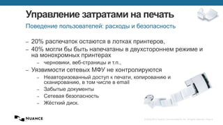 © 2002-2013 Nuance Communications, Inc. All rights reserved. Page 3
Управление затратами на печать
– 20% распечаток остаются в лотках принтеров,
– 40% могли бы быть напечатаны в двухстороннем режиме и
на монохромных принтерах
– черновики, веб-страницы и т.п.,
– Уязвимости сетевых МФУ не контролируются
– Неавторизованный доступ к печати, копированию и
сканированию, в том числе в email
– Забытые документы
– Сетевая безопасность
– Жёсткий диск.
Поведение пользователей: расходы и безопасность
 