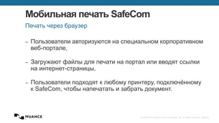 © 2002-2013 Nuance Communications, Inc. All rights reserved. Page 40
Мобильная печать SafeCom
‒ Пользователи авторизуются на специальном корпоративном
веб-портале,
‒ Загружают файлы для печати на портал или вводят ссылки
на интернет-страницы,
‒ Пользователи подходят к любому принтеру, подключённому
к SafeCom, чтобы напечатать и забрать документ.
Печать через браузер
 