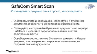 © 2002-2013 Nuance Communications, Inc. All rights reserved. Page 41
SafeCom Smart Scan
– Оцифровывайте информацию, «запертую» в бумажном
документе, и облегчите её поиск и распространение,
– Сканируйте и сохраняйте бумажные документы на сервере
SafeCom и избегайте переполнения ваших систем
электронной почты,
– Освободите место, занятое бумажным архивом, и будьте
уверены, что резервное копирование автоматически
сохранит важные документы.
Отсканировать документ так же просто, как скопировать
 
