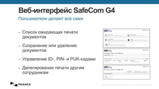 © 2002-2013 Nuance Communications, Inc. All rights reserved. Page 43
Веб-интерфейс SafeCom G4
– Список ожидающих печати
документов
– Сохранение или удаление
документов
– Управление ID-, PIN- и PUK-кодами
– Делегирование печати другим
сотрудникам
Пользователи делают всё сами
 