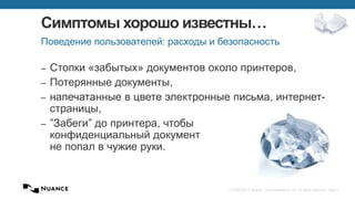 © 2002-2013 Nuance Communications, Inc. All rights reserved. Page 4
Симптомы хорошо известны…
– Стопки «забытых» документов около принтеров,
– Потерянные документы,
– напечатанные в цвете электронные письма, интернет-
страницы,
– ”Забеги” до принтера, чтобы
конфиденциальный документ
не попал в чужие руки.
Поведение пользователей: расходы и безопасность
 