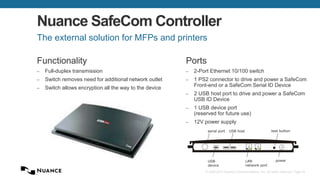 © 2002-2013 Nuance Communications, Inc. All rights reserved. Page 54
Nuance SafeCom Controller
Functionality
– Full-duplex transmission
– Switch removes need for additional network outlet
– Switch allows encryption all the way to the device
The external solution for MFPs and printers
Ports
– 2-Port Ethernet 10/100 switch
– 1 PS2 connector to drive and power a SafeCom
Front-end or a SafeCom Serial ID Device
– 2 USB host port to drive and power a SafeCom
USB ID Device
– 1 USB device port
(reserved for future use)
– 12V power supply
2 1
USB host
LAN
network port
power
serial port test button
USB
device
 