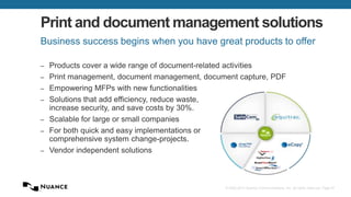© 2002-2013 Nuance Communications, Inc. All rights reserved. Page 67
Print and document management solutions
– Products cover a wide range of document-related activities
– Print management, document management, document capture, PDF
– Empowering MFPs with new functionalities
– Solutions that add efficiency, reduce waste,
increase security, and save costs by 30%.
– Scalable for large or small companies
– For both quick and easy implementations or
comprehensive system change-projects.
– Vendor independent solutions
Business success begins when you have great products to offer
 