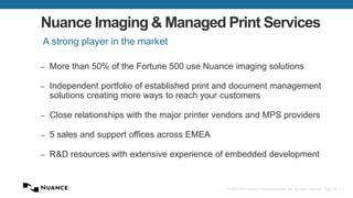 © 2002-2013 Nuance Communications, Inc. All rights reserved. Page 68
Nuance Imaging & Managed Print Services
– More than 50% of the Fortune 500 use Nuance imaging solutions
– Independent portfolio of established print and document management
solutions creating more ways to reach your customers
– Close relationships with the major printer vendors and MPS providers
– 5 sales and support offices across EMEA
– R&D resources with extensive experience of embedded development
A strong player in the market
 