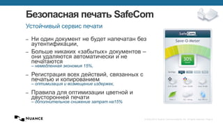 © 2002-2013 Nuance Communications, Inc. All rights reserved. Page 8
Безопасная печать SafeCom
‒ Ни один документ не будет напечатан без
аутентификации,
‒ Больше никаких «забытых» документов –
они удаляются автоматически и не
печатаются
– немедленная экономия 15%,
‒ Регистрация всех действий, связанных с
печатью и копированием
– оптимизация и возмещение издержек,
‒ Правила для оптимизации цветной и
двусторонней печати
– дополнительное снижение затрат на15%
Устойчивый сервис печати
 
