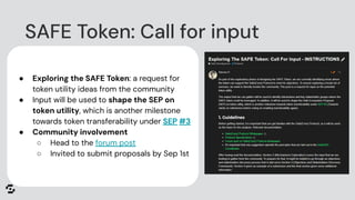 ● Exploring the SAFE Token: a request for
token utility ideas from the community
● Input will be used to shape the SEP on
token utility, which is another milestone
towards token transferability under SEP #3
● Community involvement
○ Head to the forum post
○ Invited to submit proposals by Sep 1st
SAFE Token: Call for input
 