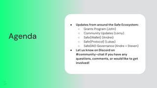 Agenda
● Updates from around the Safe Ecosystem:
○ Grants Program (John)
○ Community Updates (Lorny)
○ Safe{Wallet} (Andrei)
○ Safe{Protocol} (Lukas)
○ SafeDAO Governance (Andre + Steven)
● Let us know on Discord on
#community-chat if you have any
questions, comments, or would like to get
involved!
 