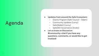 Agenda
● Updates from around the Safe Ecosystem:
○ Grants Program (Safe Council - Adam)
○ Community Updates (Lorny)
○ Safe{Wallet} (Lorny)
○ SafeDAO Governance (Andre)
● Let us know on Discord on
#community-chat if you have any
questions, comments, or would like to get
involved!
 