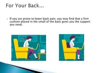    If you are prone to lower back pain, you may find that a firm
    cushion placed in the small of the back gives you the support
    you need.
 