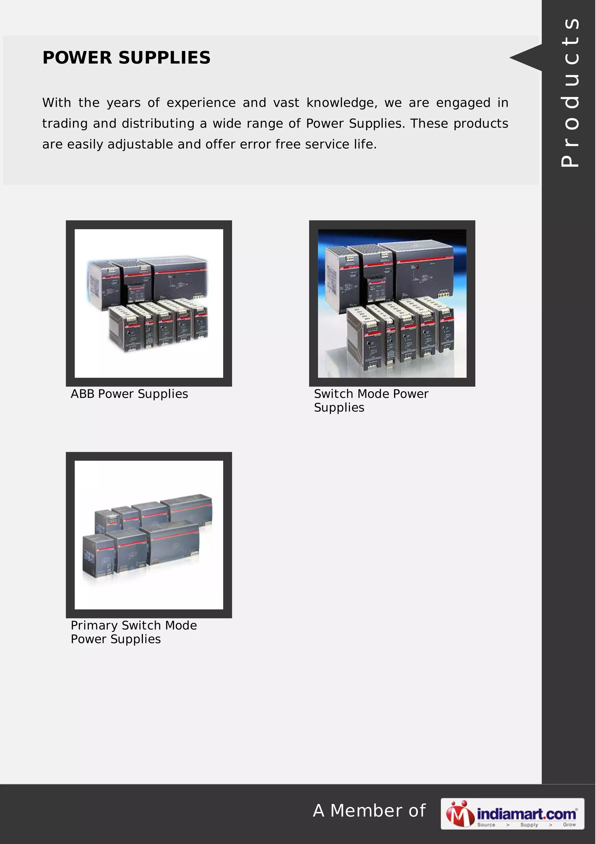 With the years of experience and vast knowledge, we are engaged in
trading and distributing a wide range of Power Supplies. These products
are easily adjustable and offer error free service life.

ABB Power Supplies

Switch Mode Power
Supplies

Primary Switch Mode
Power Supplies

A Member of

Products

POWER SUPPLIES

 