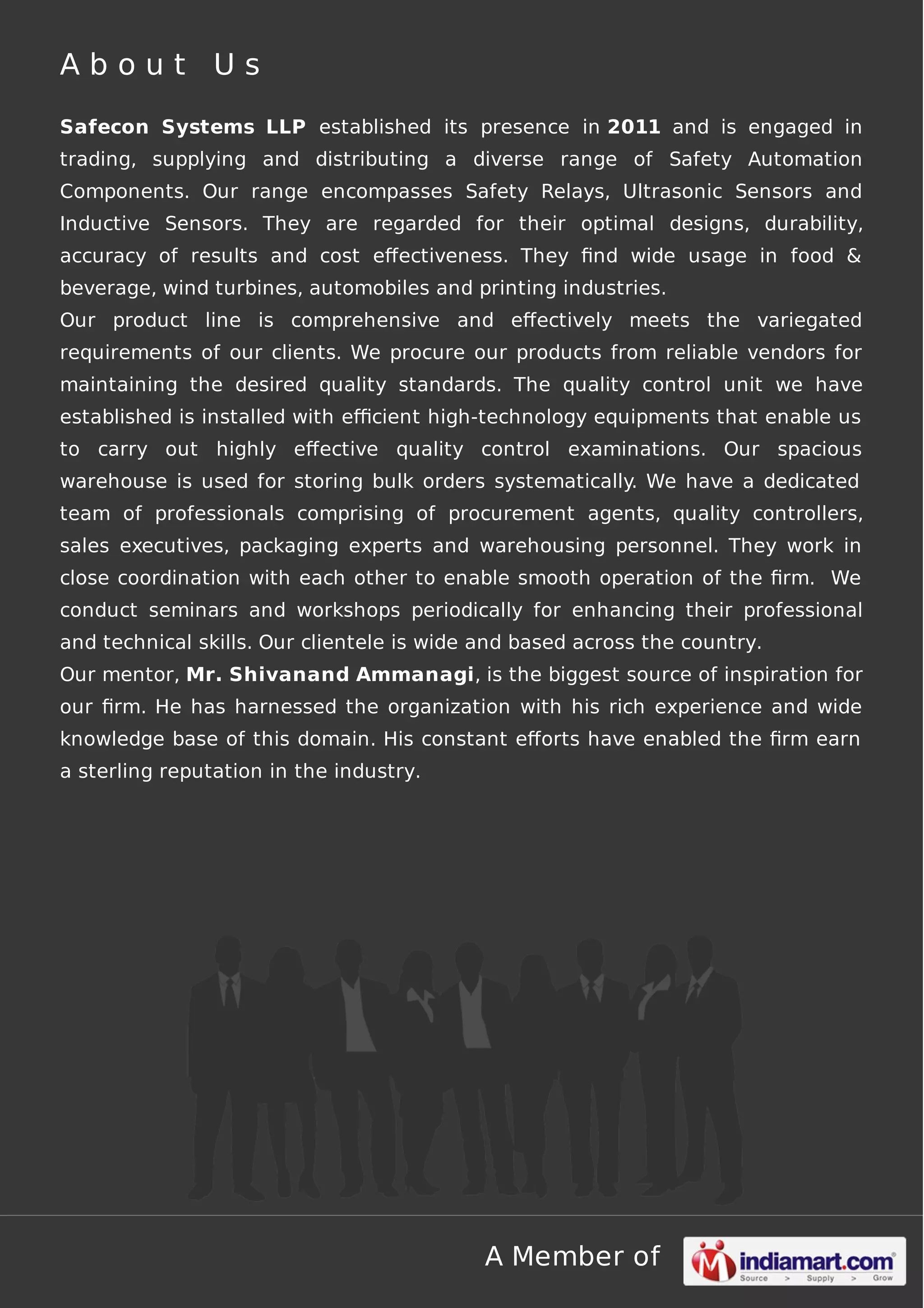 About Us
Safecon Systems LLP established its presence in 2011 and is engaged in
trading, supplying and distributing a diverse range of Safety Automation
Components. Our range encompasses Safety Relays, Ultrasonic Sensors and
Inductive Sensors. They are regarded for their optimal designs, durability,
accuracy of results and cost eﬀectiveness. They ﬁnd wide usage in food &
beverage, wind turbines, automobiles and printing industries.
Our product line is comprehensive and eﬀectively meets the variegated
requirements of our clients. We procure our products from reliable vendors for
maintaining the desired quality standards. The quality control unit we have
established is installed with eﬃcient high-technology equipments that enable us
to carry out highly eﬀective quality control examinations. Our spacious
warehouse is used for storing bulk orders systematically. We have a dedicated
team of professionals comprising of procurement agents, quality controllers,
sales executives, packaging experts and warehousing personnel. They work in
close coordination with each other to enable smooth operation of the ﬁrm. We
conduct seminars and workshops periodically for enhancing their professional
and technical skills. Our clientele is wide and based across the country.
Our mentor, Mr. Shivanand Ammanagi, is the biggest source of inspiration for
our ﬁrm. He has harnessed the organization with his rich experience and wide
knowledge base of this domain. His constant eﬀorts have enabled the ﬁrm earn
a sterling reputation in the industry.

A Member of

 