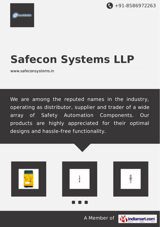 +91-8586972263

Safecon Systems LLP
www.safeconsystems.in

We are among the reputed names in the industry,
operating as distributor, supplier and trader of a wide
array

of

Safety

Automation

Components.

Our

products are highly appreciated for their optimal
designs and hassle-free functionality.

A Member of

 