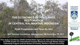 Video: Dyah Puspitaloka
This study is funded by USAID (United States Agency for International Development)
& CIFOR (Center For International Forestry Research) through Master Degree
Fellowship Program and the School of Forestry, Northern Arizona University.
THE ECONOMICS OF PEATLANDS
RESTORATION
IN CENTRAL KALIMANTAN, INDONESIA
Dyah Puspitaloka and Yeon-Su Kim
SAF National Convention, Albuquerque, NM November 18, 2017
 
