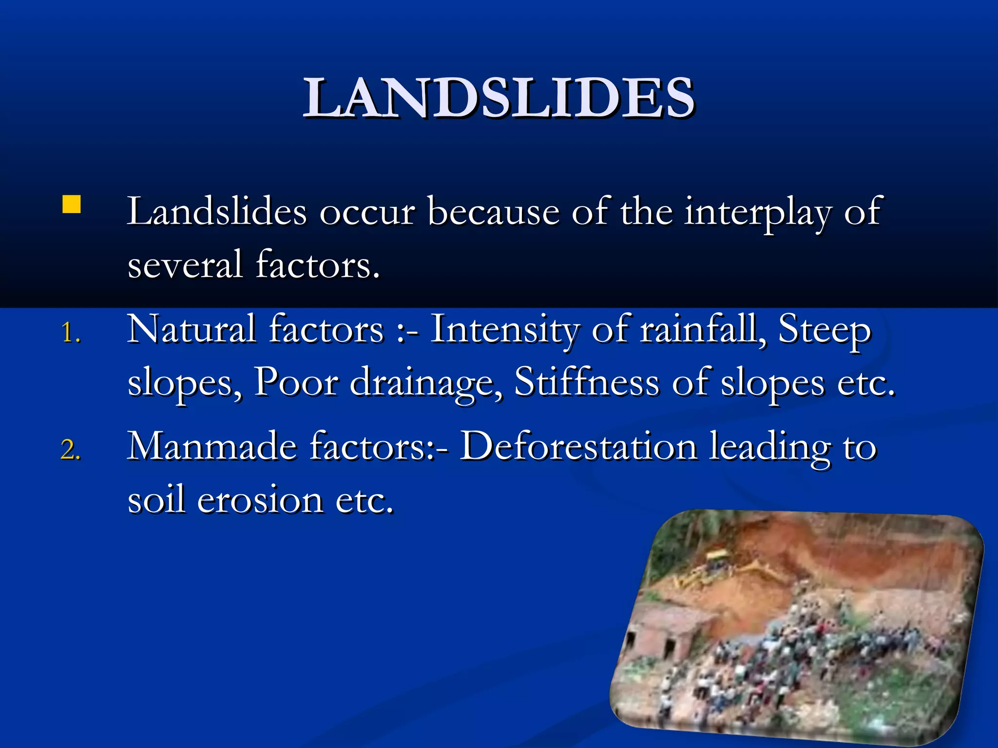 LANDSLIDESLANDSLIDES
 Landslides occur because of the interplay ofLandslides occur because of the interplay of
several factors.several factors.
1.1. Natural factors :- Intensity of rainfall, SteepNatural factors :- Intensity of rainfall, Steep
slopes, Poor drainage, Stiffness of slopes etc.slopes, Poor drainage, Stiffness of slopes etc.
2.2. Manmade factors:- Deforestation leading toManmade factors:- Deforestation leading to
soil erosion etc.soil erosion etc.
 