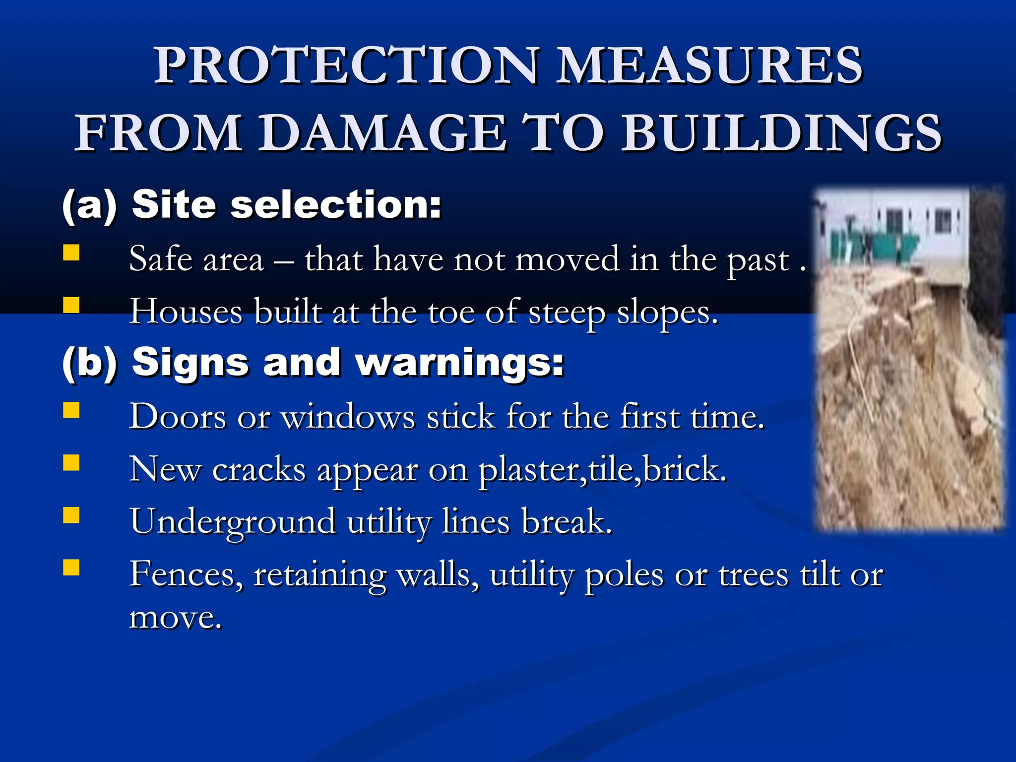 PROTECTION MEASURESPROTECTION MEASURES
FROM DAMAGE TO BUILDINGSFROM DAMAGE TO BUILDINGS
(a) Site selection:(a) Site selection:
 Safe area – that have not moved in the past .Safe area – that have not moved in the past .
 Houses built at the toe of steep slopes.Houses built at the toe of steep slopes.
(b) Signs and warnings:(b) Signs and warnings:
 Doors or windows stick for the first time.Doors or windows stick for the first time.
 New cracks appear on plaster,tile,brick.New cracks appear on plaster,tile,brick.
 Underground utility lines break.Underground utility lines break.
 Fences, retaining walls, utility poles or trees tilt orFences, retaining walls, utility poles or trees tilt or
move.move.
 