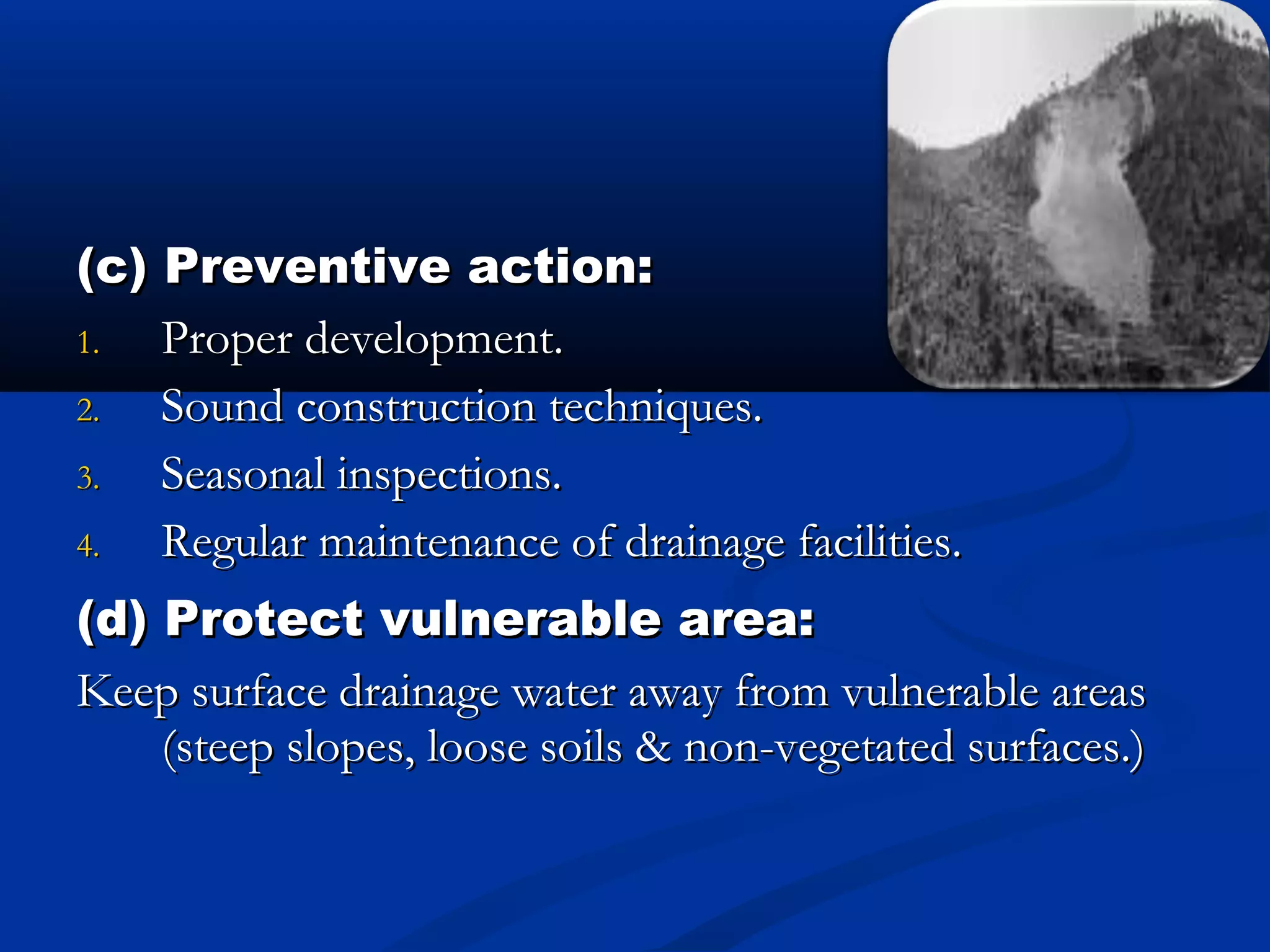 (c) Preventive action:(c) Preventive action:
1.1. Proper development.Proper development.
2.2. Sound construction techniques.Sound construction techniques.
3.3. Seasonal inspections.Seasonal inspections.
4.4. Regular maintenance of drainage facilities.Regular maintenance of drainage facilities.
(d) Protect vulnerable area:(d) Protect vulnerable area:
Keep surface drainage water away from vulnerable areasKeep surface drainage water away from vulnerable areas
(steep slopes, loose soils & non-vegetated surfaces.)(steep slopes, loose soils & non-vegetated surfaces.)
 