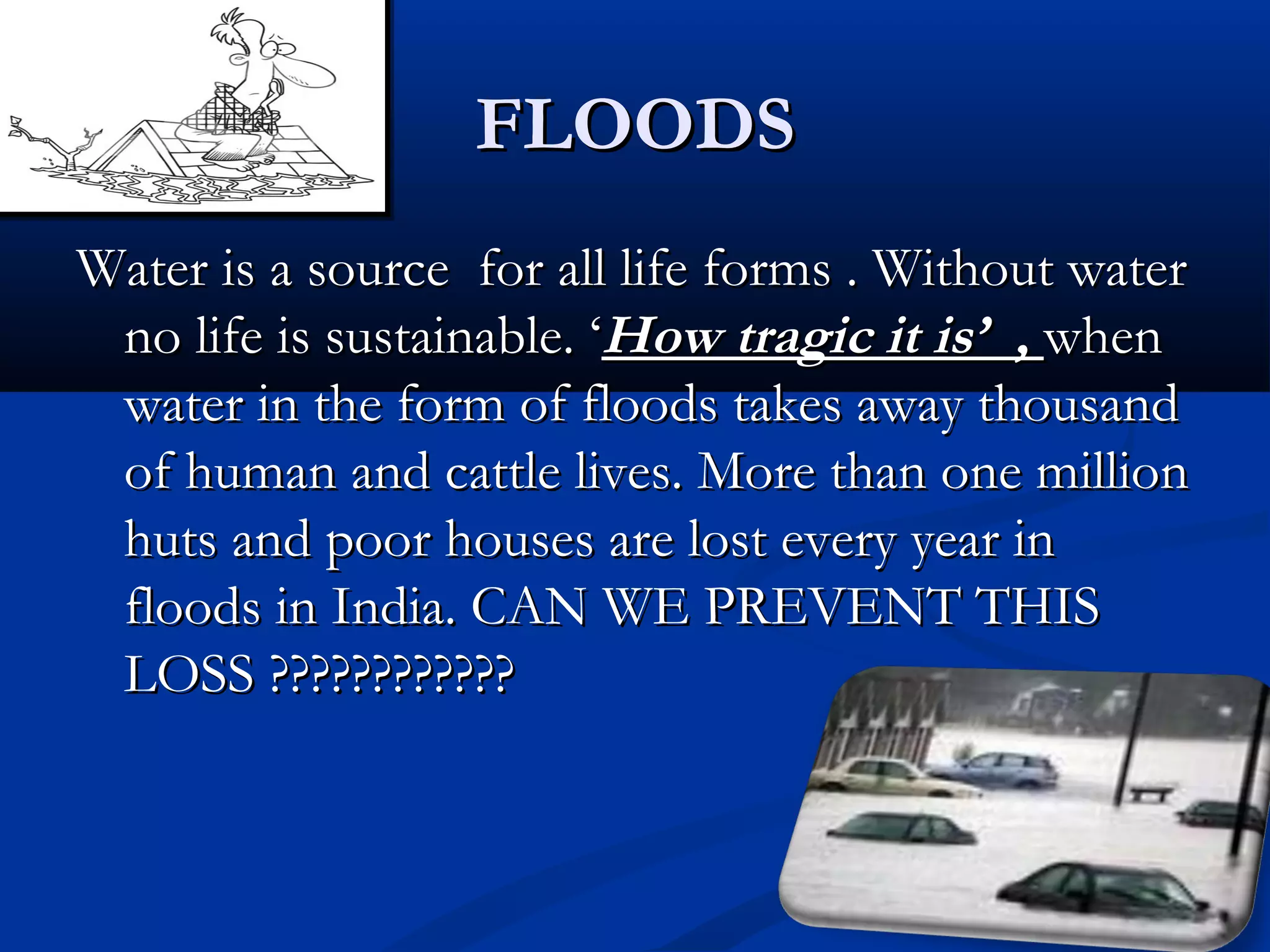 FLOODSFLOODS
Water is a source for all life forms . Without waterWater is a source for all life forms . Without water
no life is sustainable. ‘no life is sustainable. ‘How tragic it is’ ,How tragic it is’ , whenwhen
water in the form of floods takes away thousandwater in the form of floods takes away thousand
of human and cattle lives. More than one millionof human and cattle lives. More than one million
huts and poor houses are lost every year inhuts and poor houses are lost every year in
floods in India. CAN WE PREVENT THISfloods in India. CAN WE PREVENT THIS
LOSS ????????????LOSS ????????????
 