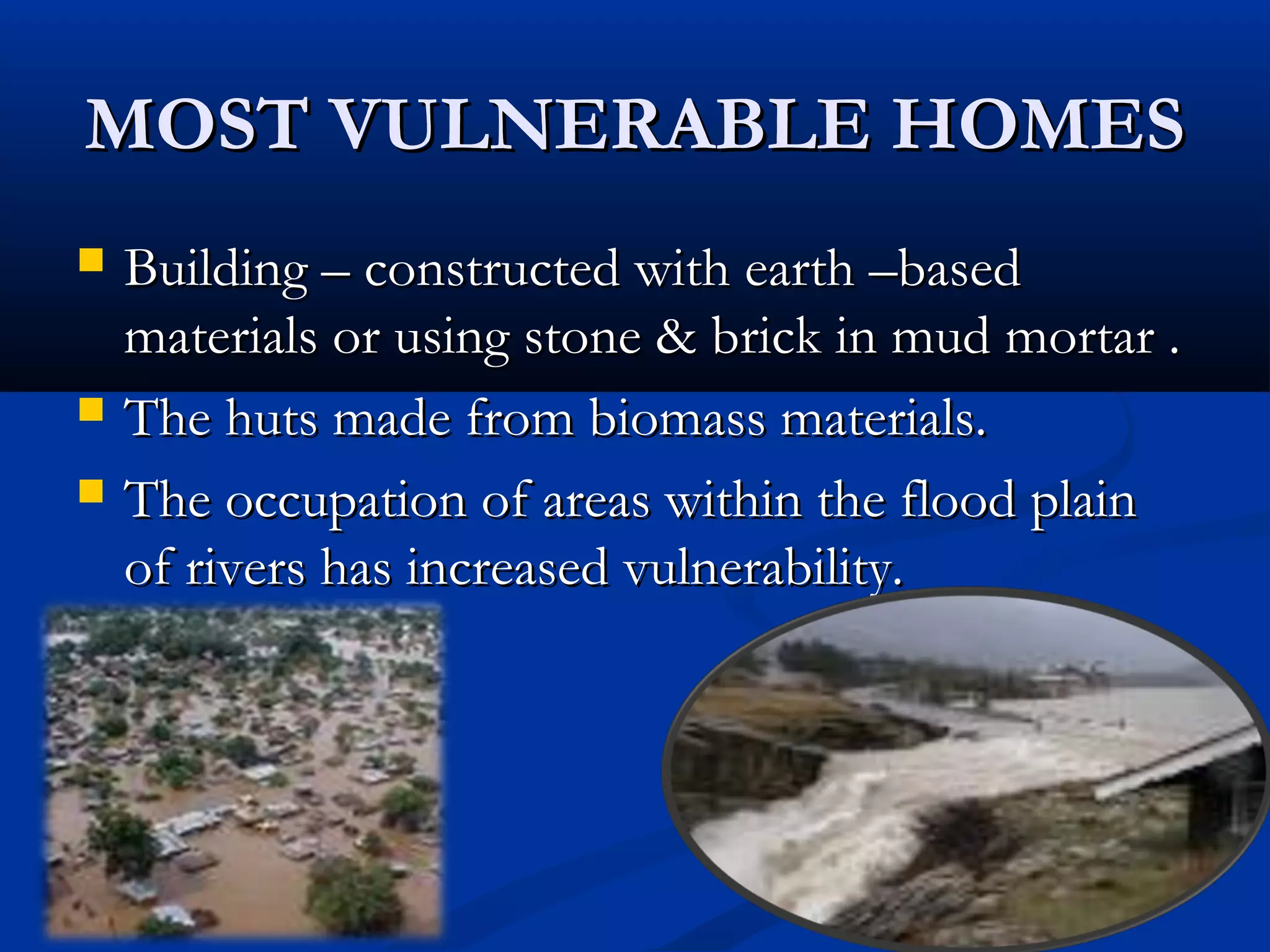 MOST VULNERABLE HOMESMOST VULNERABLE HOMES
 Building – constructed with earth –basedBuilding – constructed with earth –based
materials or using stone & brick in mud mortar .materials or using stone & brick in mud mortar .
 The huts made from biomass materials.The huts made from biomass materials.
 The occupation of areas within the flood plainThe occupation of areas within the flood plain
of rivers has increased vulnerability.of rivers has increased vulnerability.
 