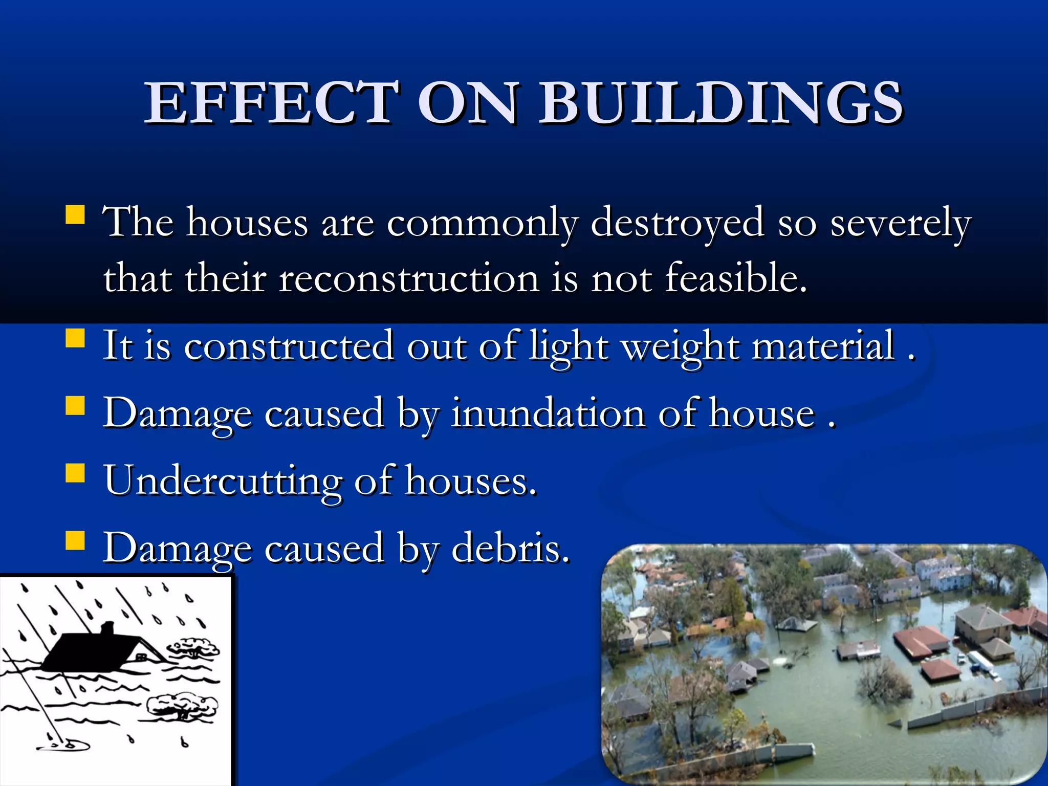 EFFECT ON BUILDINGSEFFECT ON BUILDINGS
 The houses are commonly destroyed so severelyThe houses are commonly destroyed so severely
that their reconstruction is not feasible.that their reconstruction is not feasible.
 It is constructed out of light weight material .It is constructed out of light weight material .
 Damage caused by inundation of house .Damage caused by inundation of house .
 Undercutting of houses.Undercutting of houses.
 Damage caused by debris.Damage caused by debris.
 