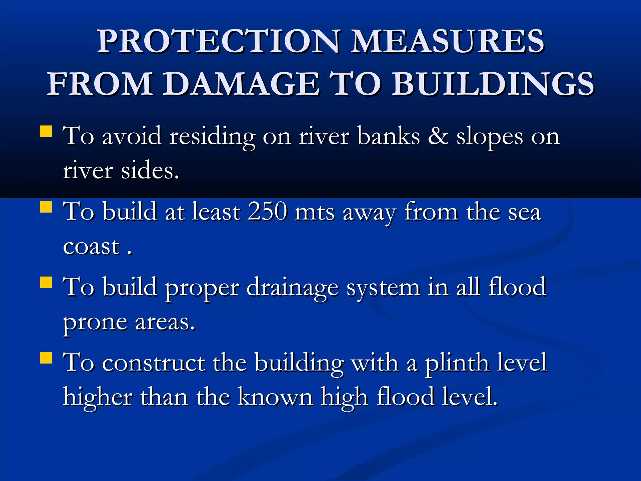PROTECTION MEASURESPROTECTION MEASURES
FROM DAMAGE TO BUILDINGSFROM DAMAGE TO BUILDINGS
 To avoid residing on river banks & slopes onTo avoid residing on river banks & slopes on
river sides.river sides.
 To build at least 250 mts away from the seaTo build at least 250 mts away from the sea
coast .coast .
 To build proper drainage system in all floodTo build proper drainage system in all flood
prone areas.prone areas.
 To construct the building with a plinth levelTo construct the building with a plinth level
higher than the known high flood level.higher than the known high flood level.
 