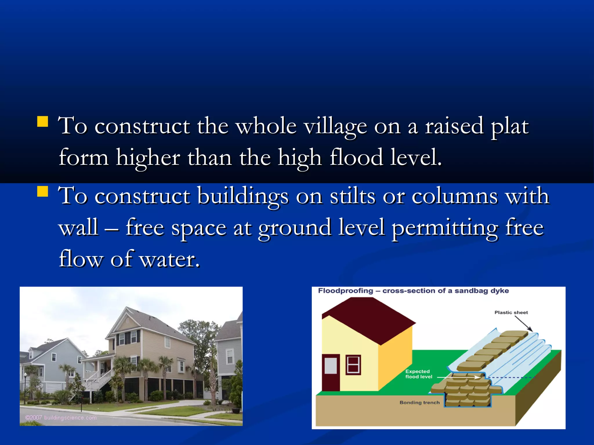  To construct the whole village on a raised platTo construct the whole village on a raised plat
form higher than the high flood level.form higher than the high flood level.
 To construct buildings on stilts or columns withTo construct buildings on stilts or columns with
wall – free space at ground level permitting freewall – free space at ground level permitting free
flow of water.flow of water.
 