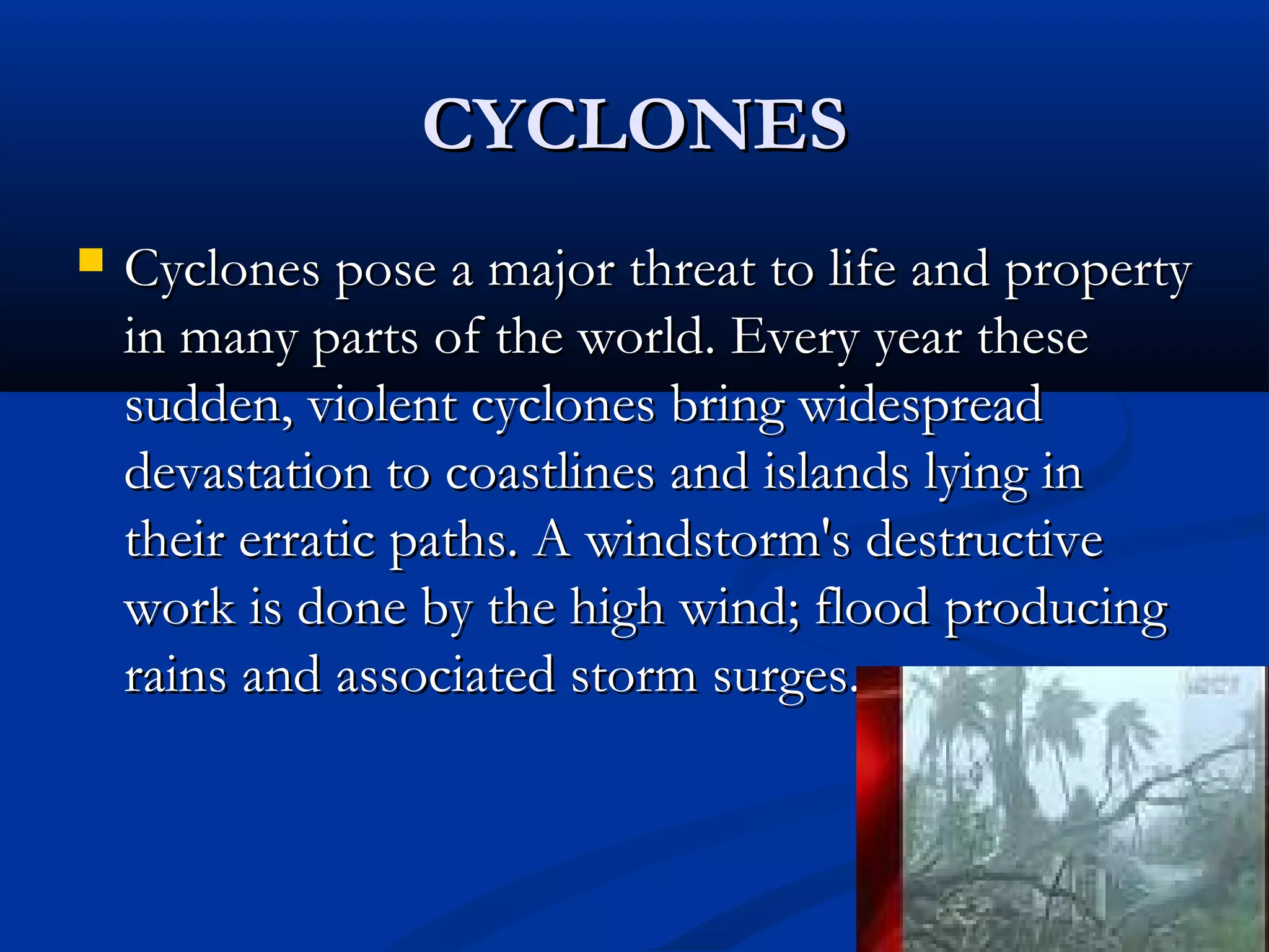 CYCLONESCYCLONES
 Cyclones pose a major threat to life and propertyCyclones pose a major threat to life and property
in many parts of the world. Every year thesein many parts of the world. Every year these
sudden, violent cyclones bring widespreadsudden, violent cyclones bring widespread
devastation to coastlines and islands lying indevastation to coastlines and islands lying in
their erratic paths. A windstorm's destructivetheir erratic paths. A windstorm's destructive
work is done by the high wind; flood producingwork is done by the high wind; flood producing
rains and associated storm surges.rains and associated storm surges.
 