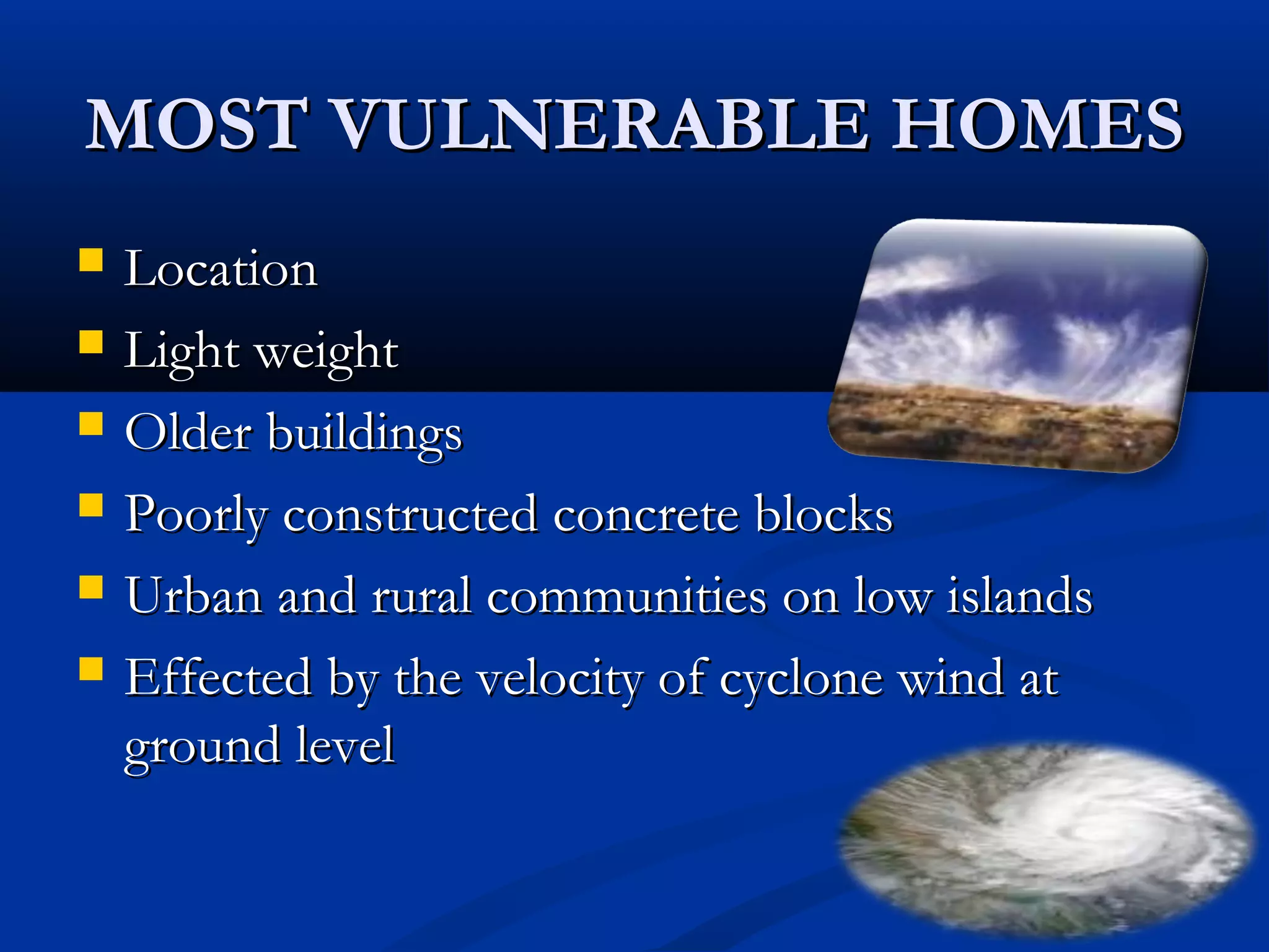MOST VULNERABLE HOMESMOST VULNERABLE HOMES
 LocationLocation
 Light weightLight weight
 Older buildingsOlder buildings
 Poorly constructed concrete blocksPoorly constructed concrete blocks
 Urban and rural communities on low islandsUrban and rural communities on low islands
 Effected by the velocity of cyclone wind atEffected by the velocity of cyclone wind at
ground levelground level
 