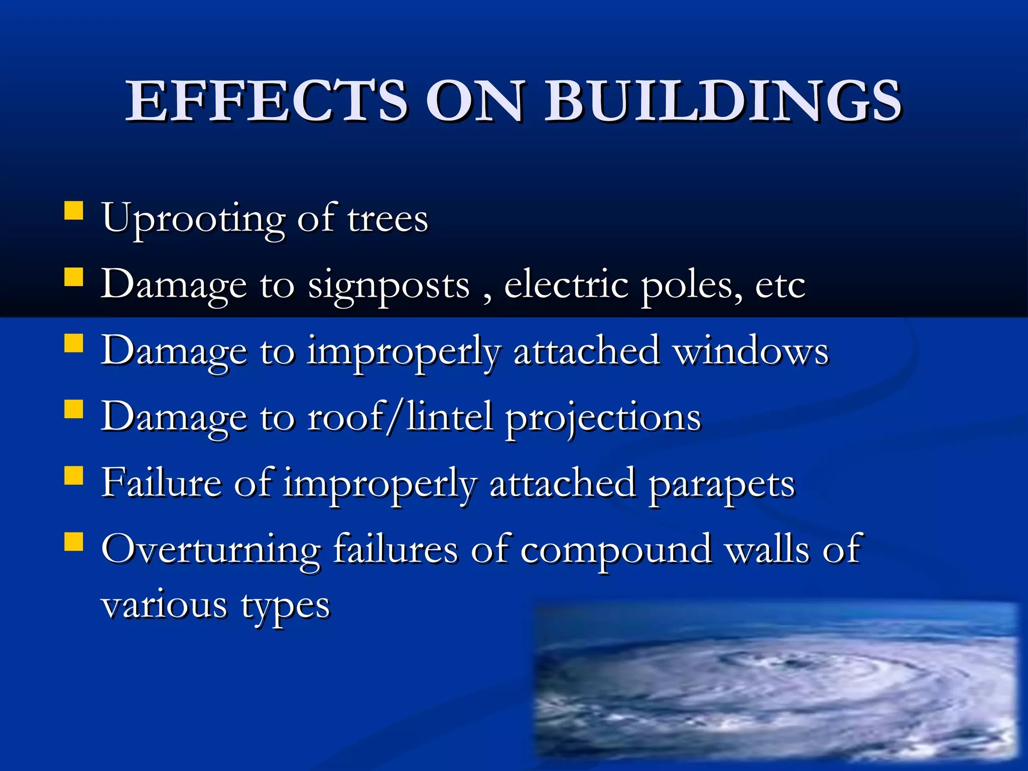 EFFECTS ON BUILDINGSEFFECTS ON BUILDINGS
 Uprooting of treesUprooting of trees
 Damage to signposts , electric poles, etcDamage to signposts , electric poles, etc
 Damage to improperly attached windowsDamage to improperly attached windows
 Damage to roof/lintel projectionsDamage to roof/lintel projections
 Failure of improperly attached parapetsFailure of improperly attached parapets
 Overturning failures of compound walls ofOverturning failures of compound walls of
various typesvarious types
 