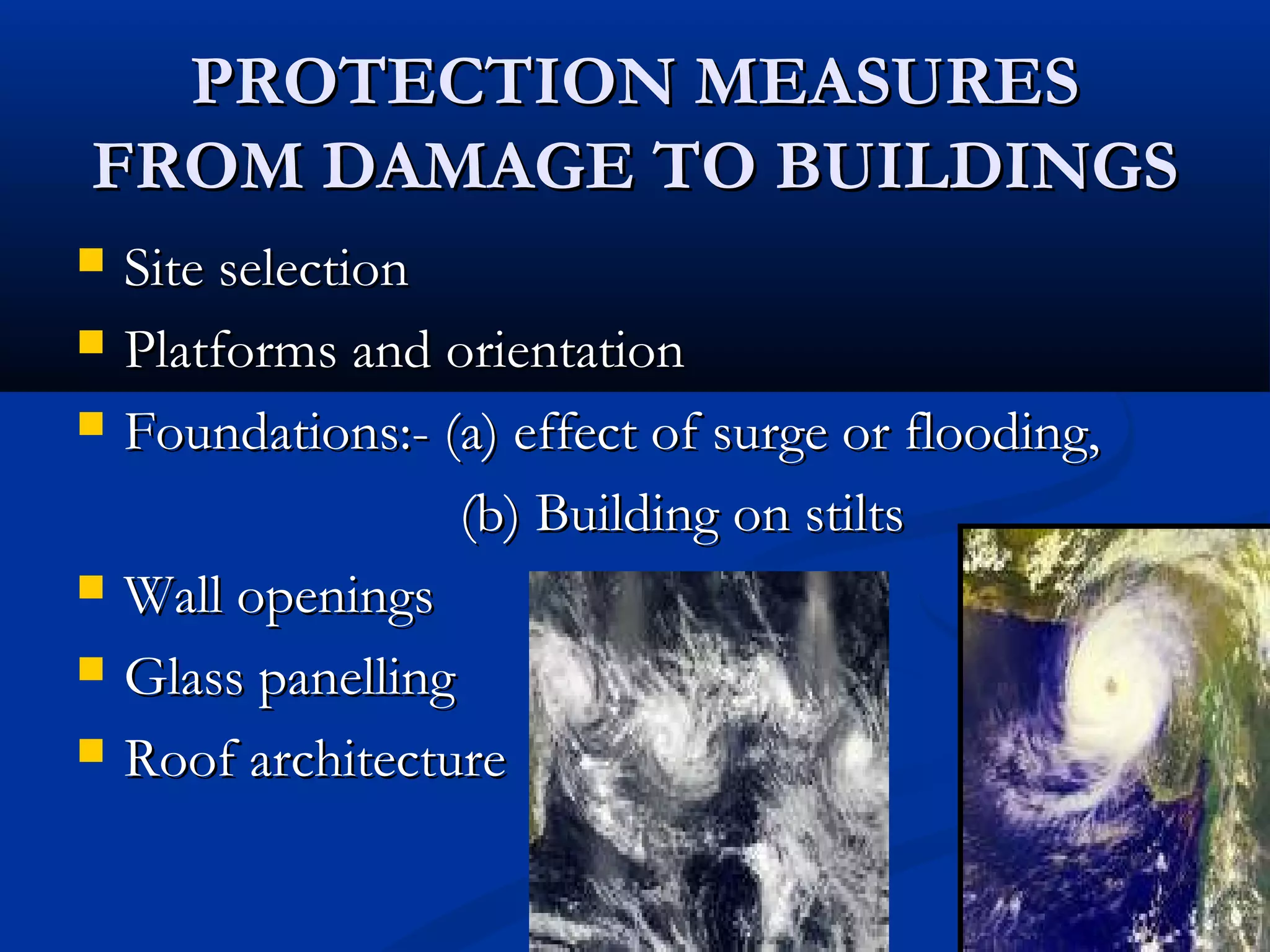 PROTECTION MEASURESPROTECTION MEASURES
FROM DAMAGE TO BUILDINGSFROM DAMAGE TO BUILDINGS
 Site selectionSite selection
 Platforms and orientationPlatforms and orientation
 Foundations:- (a) effect of surge or flooding,Foundations:- (a) effect of surge or flooding,
(b) Building on stilts(b) Building on stilts
 Wall openingsWall openings
 Glass panellingGlass panelling
 Roof architectureRoof architecture
 